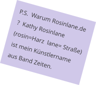 P.S.  Warum Rosinlane.de ?  Kathy Rosinlane (rosin=Harz  lane= Straße) ist mein Künstlername aus Band Zeiten.