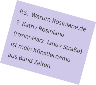 P.S.  Warum Rosinlane.de ?  Kathy Rosinlane (rosin=Harz  lane= Straße) ist mein Künstlername aus Band Zeiten.